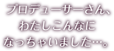 プロデューサーさん、わたしこんなになっちゃいました…。