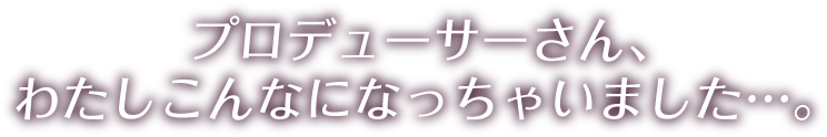 プロデューサーさん、わたしこんなになっちゃいました…。