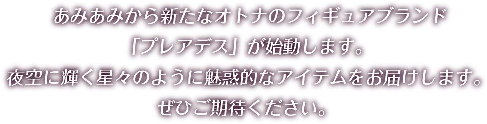 あみあみから新たなオトナのフィギュアブランド「プレアデス」が始動します。 夜空に輝く星々のように魅惑的なアイテムをお届けします。 ぜひご期待ください。