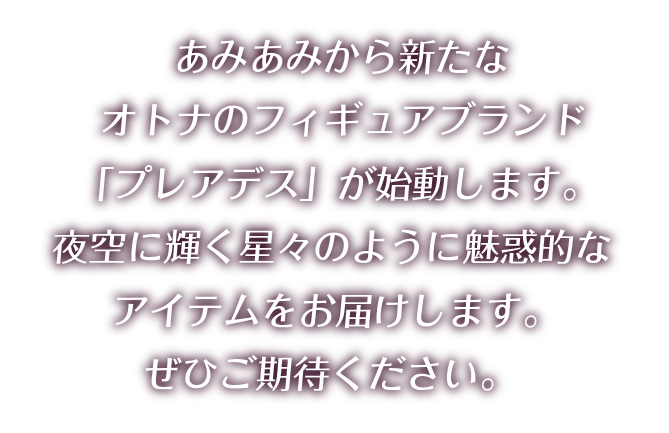 あみあみから新たなオトナのフィギュアブランド「プレアデス」が始動します。 夜空に輝く星々のように魅惑的なアイテムをお届けします。 ぜひご期待ください。